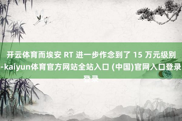 开云体育而埃安 RT 进一步作念到了 15 万元级别-kaiyun体育官方网站全站入口 (中国)官网入口登录