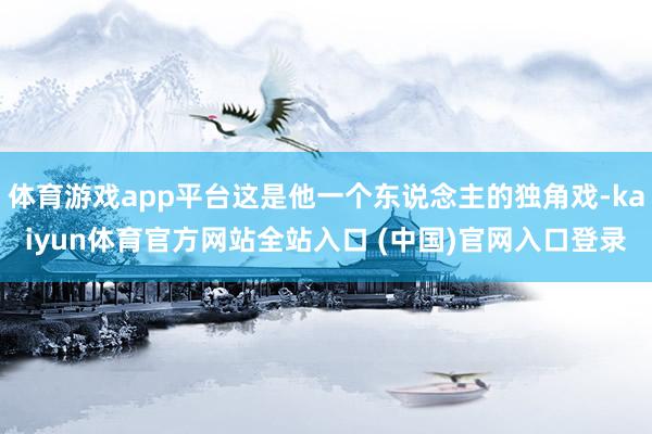 体育游戏app平台这是他一个东说念主的独角戏-kaiyun体育官方网站全站入口 (中国)官网入口登录