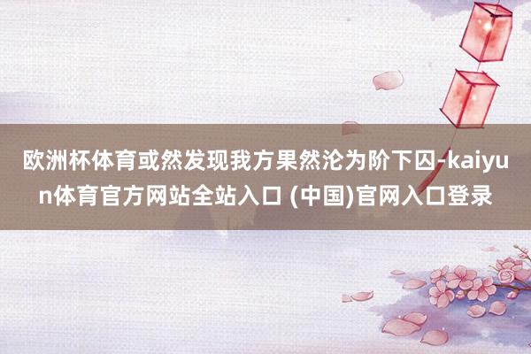 欧洲杯体育或然发现我方果然沦为阶下囚-kaiyun体育官方网站全站入口 (中国)官网入口登录