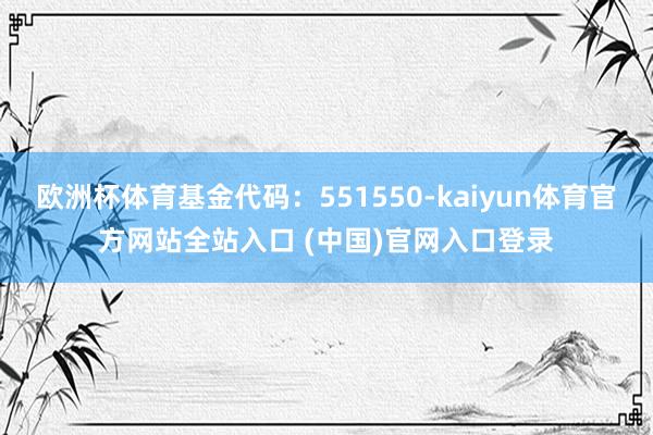 欧洲杯体育基金代码:551550-kaiyun体育官方网站全站入口 (中国)官网入口登录