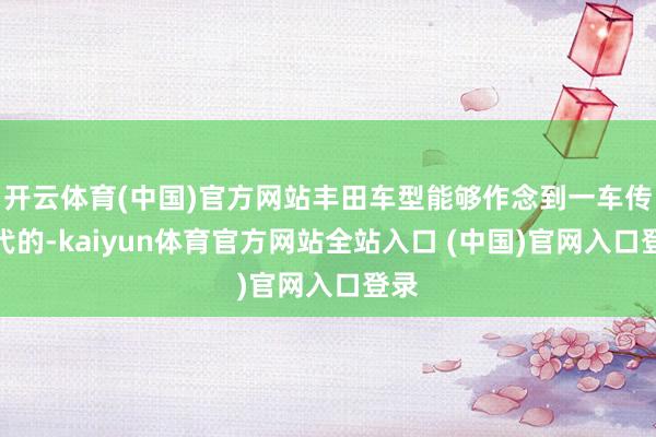 开云体育(中国)官方网站丰田车型能够作念到一车传三代的-kaiyun体育官方网站全站入口 (中国)官网入口登录