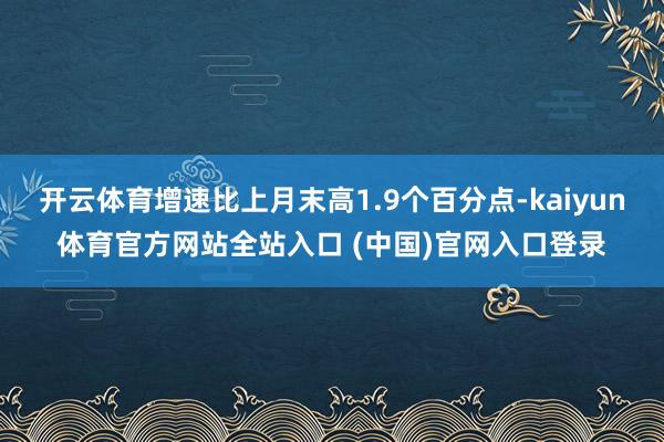 开云体育增速比上月末高1.9个百分点-kaiyun体育官方网站全站入口 (中国)官网入口登录