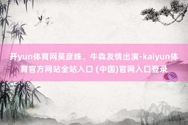 开yun体育网吴彦姝、牛犇友情出演-kaiyun体育官方网站全站入口 (中国)官网入口登录