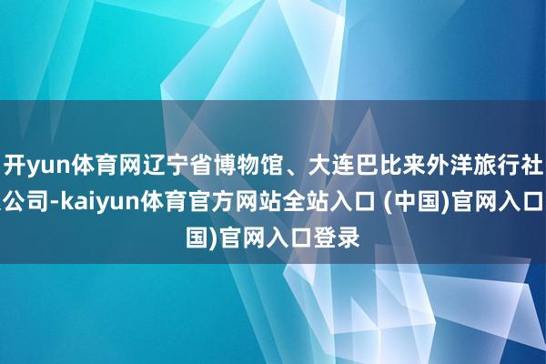 开yun体育网辽宁省博物馆、大连巴比来外洋旅行社有限公司-kaiyun体育官方网站全站入口 (中国)官网入口登录