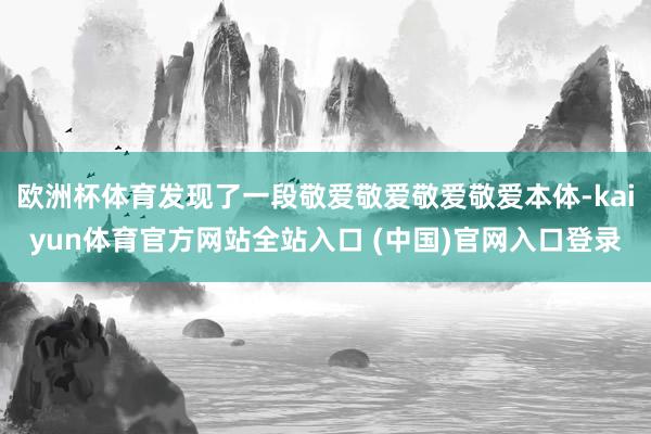 欧洲杯体育发现了一段敬爱敬爱敬爱敬爱本体-kaiyun体育官方网站全站入口 (中国)官网入口登录