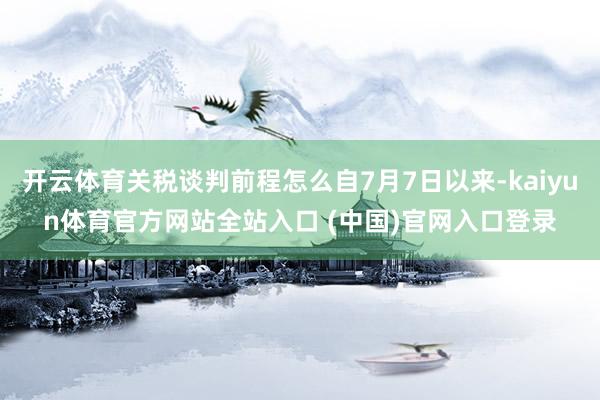 开云体育关税谈判前程怎么自7月7日以来-kaiyun体育官方网站全站入口 (中国)官网入口登录