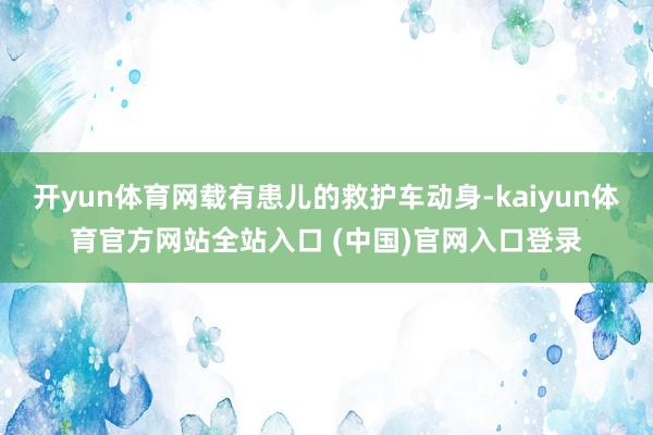 开yun体育网载有患儿的救护车动身-kaiyun体育官方网站全站入口 (中国)官网入口登录