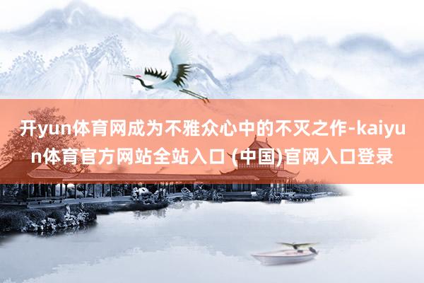 开yun体育网成为不雅众心中的不灭之作-kaiyun体育官方网站全站入口 (中国)官网入口登录