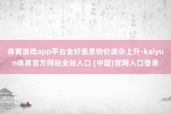 体育游戏app平台全好意思物价庞杂上升-kaiyun体育官方网站全站入口 (中国)官网入口登录