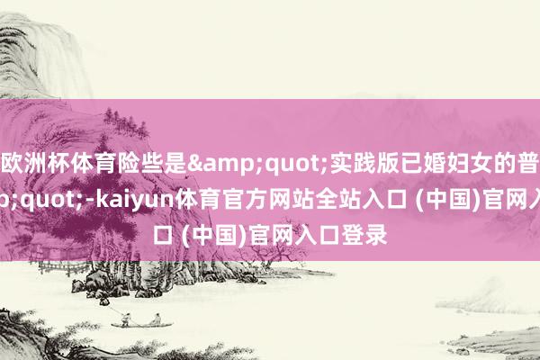 欧洲杯体育险些是&quot;实践版已婚妇女的普通&quot;-kaiyun体育官方网站全站入口 (中国)官网入口登录