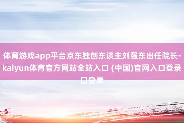 体育游戏app平台京东独创东谈主刘强东出任院长-kaiyun体育官方网站全站入口 (中国)官网入口登录