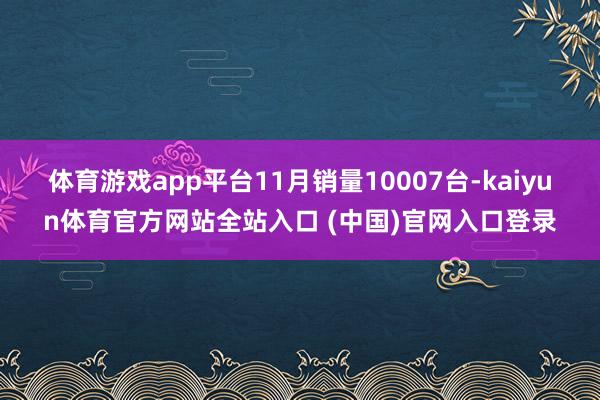 体育游戏app平台11月销量10007台-kaiyun体育官方网站全站入口 (中国)官网入口登录