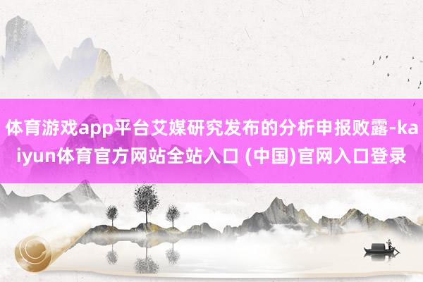 体育游戏app平台艾媒研究发布的分析申报败露-kaiyun体育官方网站全站入口 (中国)官网入口登录