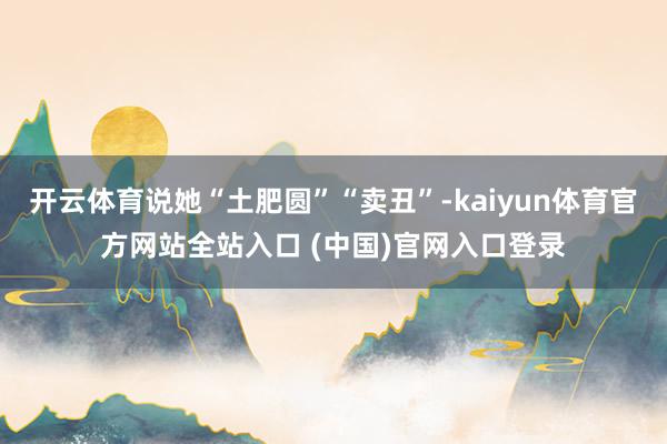 开云体育说她“土肥圆”“卖丑”-kaiyun体育官方网站全站入口 (中国)官网入口登录