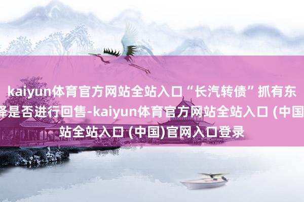 kaiyun体育官方网站全站入口“长汽转债”抓有东说念主有权选择是否进行回售-kaiyun体育官方网站全站入口 (中国)官网入口登录