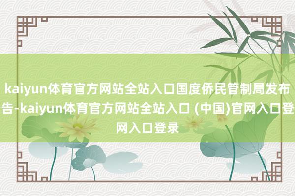 kaiyun体育官方网站全站入口国度侨民管制局发布公告-kaiyun体育官方网站全站入口 (中国)官网入口登录