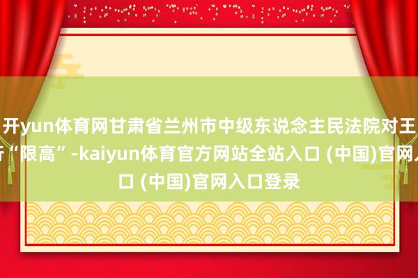 开yun体育网甘肃省兰州市中级东说念主民法院对王健林实行“限高”-kaiyun体育官方网站全站入口 (中国)官网入口登录