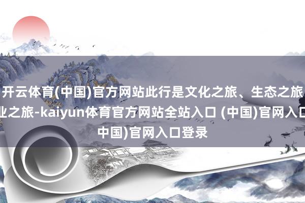 开云体育(中国)官方网站此行是文化之旅、生态之旅、产业之旅-kaiyun体育官方网站全站入口 (中国)官网入口登录