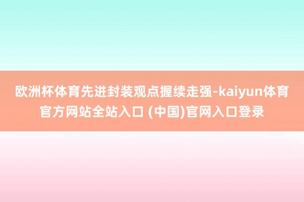 欧洲杯体育先进封装观点握续走强-kaiyun体育官方网站全站入口 (中国)官网入口登录