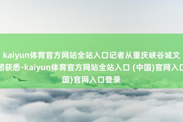 kaiyun体育官方网站全站入口记者从重庆峡谷城文旅集团获悉-kaiyun体育官方网站全站入口 (中国)官网入口登录