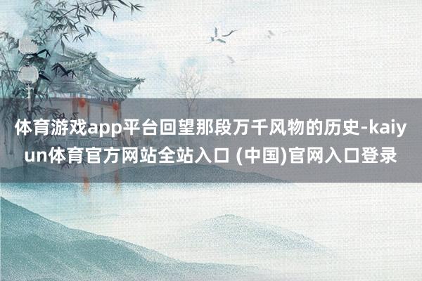 体育游戏app平台回望那段万千风物的历史-kaiyun体育官方网站全站入口 (中国)官网入口登录