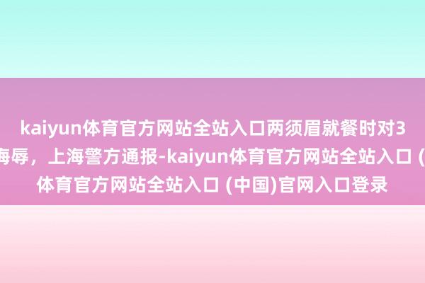 kaiyun体育官方网站全站入口两须眉就餐时对3名离店女顾主语言侮辱，上海警方通报-kaiyun体育官方网站全站入口 (中国)官网入口登录