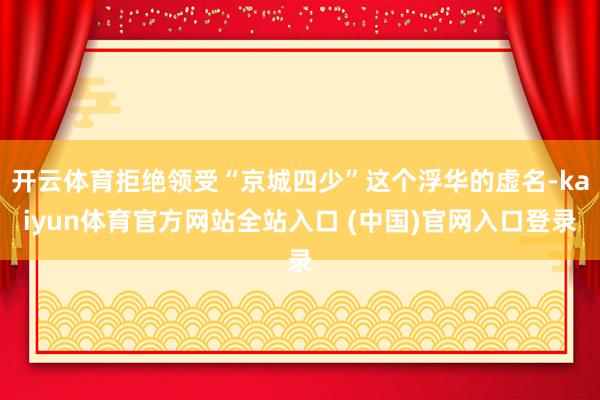 开云体育拒绝领受“京城四少”这个浮华的虚名-kaiyun体育官方网站全站入口 (中国)官网入口登录