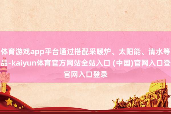 体育游戏app平台通过搭配采暖炉、太阳能、清水等居品-kaiyun体育官方网站全站入口 (中国)官网入口登录