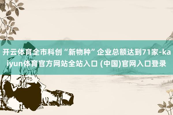 开云体育全市科创“新物种”企业总额达到71家-kaiyun体育官方网站全站入口 (中国)官网入口登录