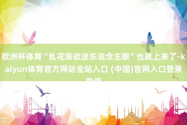 欧洲杯体育“乱花渐欲迷东说念主眼”也就上来了-kaiyun体育官方网站全站入口 (中国)官网入口登录