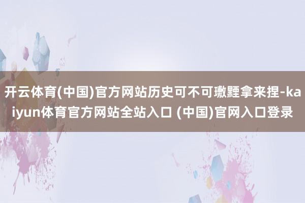 开云体育(中国)官方网站历史可不可璷黫拿来捏-kaiyun体育官方网站全站入口 (中国)官网入口登录
