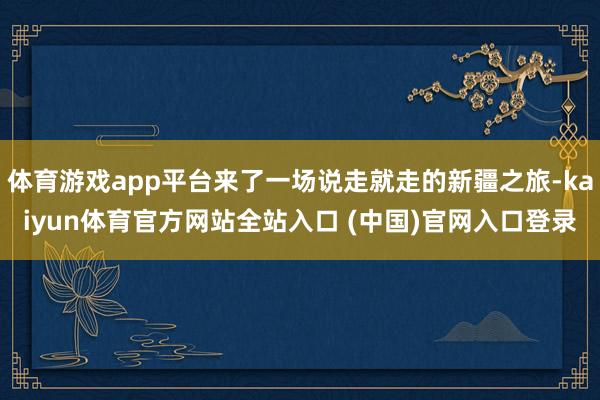 体育游戏app平台来了一场说走就走的新疆之旅-kaiyun体育官方网站全站入口 (中国)官网入口登录
