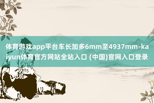 体育游戏app平台车长加多6mm至4937mm-kaiyun体育官方网站全站入口 (中国)官网入口登录