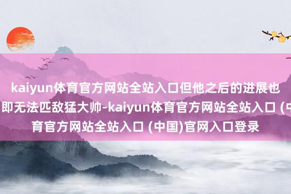kaiyun体育官方网站全站入口但他之后的进展也锁死了他的上限：即无法匹敌猛大帅-kaiyun体育官方网站全站入口 (中国)官网入口登录