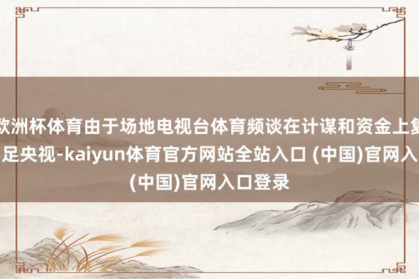 欧洲杯体育由于场地电视台体育频谈在计谋和资金上复旧皆不足央视-kaiyun体育官方网站全站入口 (中国)官网入口登录