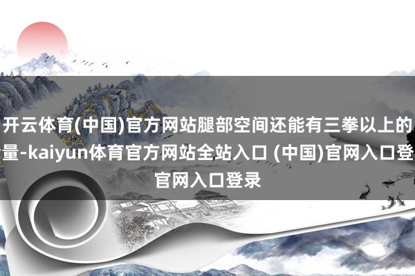 开云体育(中国)官方网站腿部空间还能有三拳以上的余量-kaiyun体育官方网站全站入口 (中国)官网入口登录