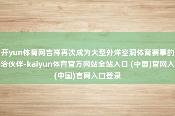 开yun体育网吉祥再次成为大型外洋空洞体育赛事的官方和洽伙伴-kaiyun体育官方网站全站入口 (中国)官网入口登录