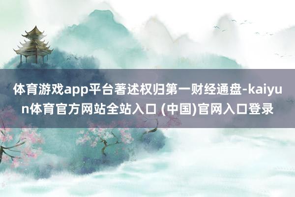 体育游戏app平台著述权归第一财经通盘-kaiyun体育官方网站全站入口 (中国)官网入口登录