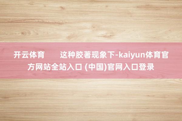 开云体育       这种胶著现象下-kaiyun体育官方网站全站入口 (中国)官网入口登录