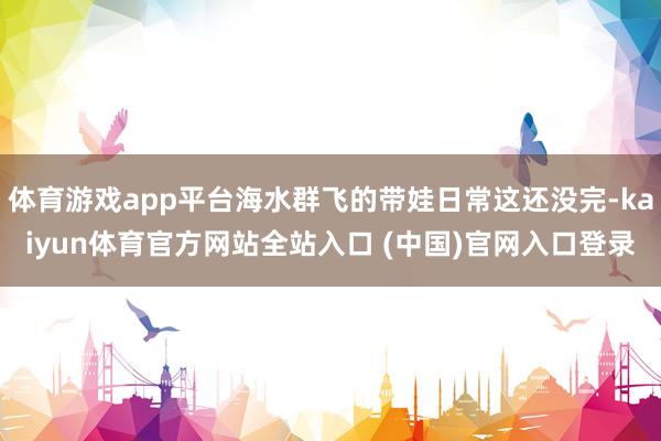 体育游戏app平台海水群飞的带娃日常这还没完-kaiyun体育官方网站全站入口 (中国)官网入口登录