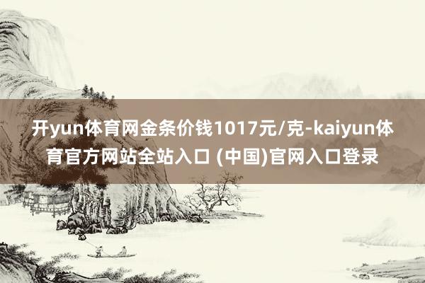 开yun体育网金条价钱1017元/克-kaiyun体育官方网站全站入口 (中国)官网入口登录