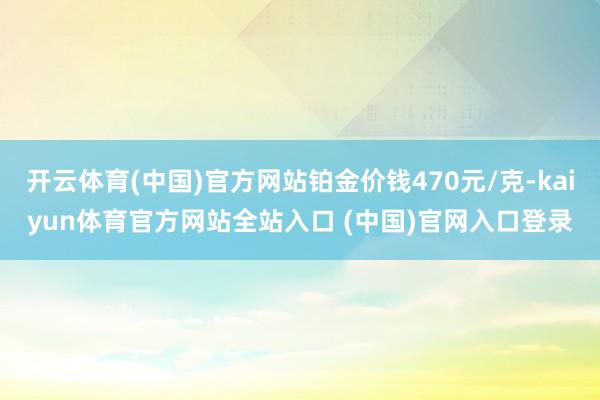 开云体育(中国)官方网站铂金价钱470元/克-kaiyun体育官方网站全站入口 (中国)官网入口登录