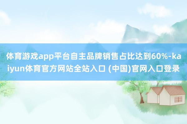 体育游戏app平台自主品牌销售占比达到60%-kaiyun体育官方网站全站入口 (中国)官网入口登录