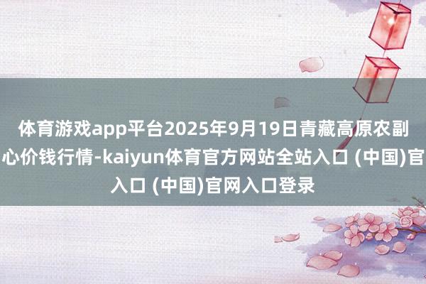 体育游戏app平台2025年9月19日青藏高原农副家具集散中心价钱行情-kaiyun体育官方网站全站入口 (中国)官网入口登录