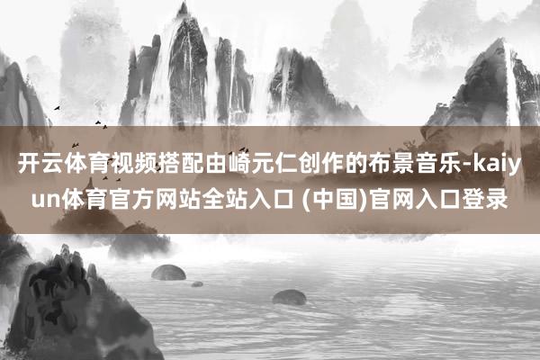 开云体育视频搭配由崎元仁创作的布景音乐-kaiyun体育官方网站全站入口 (中国)官网入口登录