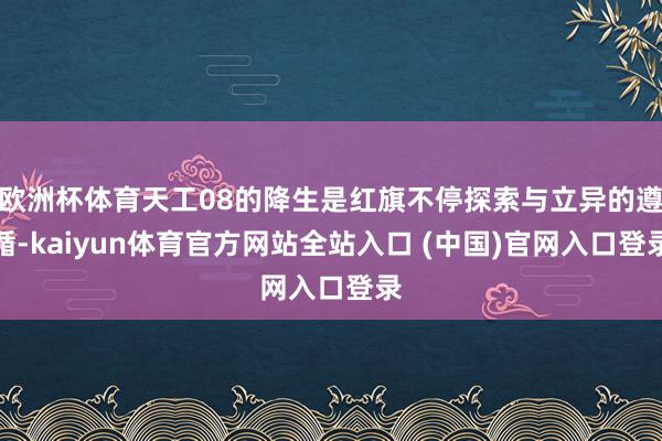 欧洲杯体育天工08的降生是红旗不停探索与立异的遵循-kaiyun体育官方网站全站入口 (中国)官网入口登录