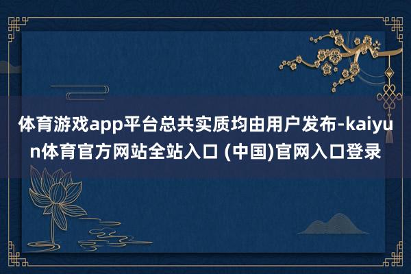 体育游戏app平台总共实质均由用户发布-kaiyun体育官方网站全站入口 (中国)官网入口登录