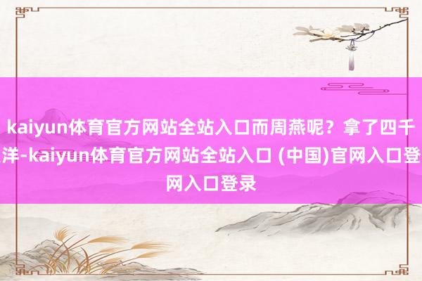 kaiyun体育官方网站全站入口而周燕呢？拿了四千大洋-kaiyun体育官方网站全站入口 (中国)官网入口登录