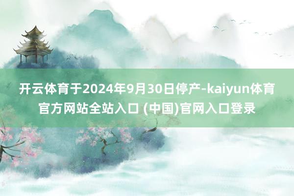 开云体育于2024年9月30日停产-kaiyun体育官方网站全站入口 (中国)官网入口登录