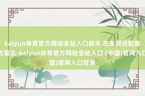 kaiyun体育官方网站全站入口新车 在车顶还配备了激光雷达-kaiyun体育官方网站全站入口 (中国)官网入口登录